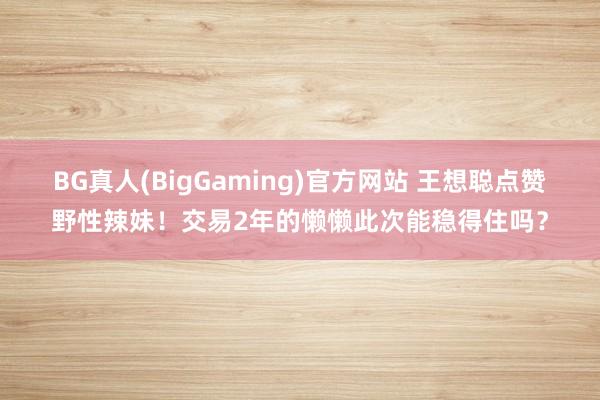 BG真人(BigGaming)官方网站 王想聪点赞野性辣妹！交易2年的懒懒此次能稳得住吗？