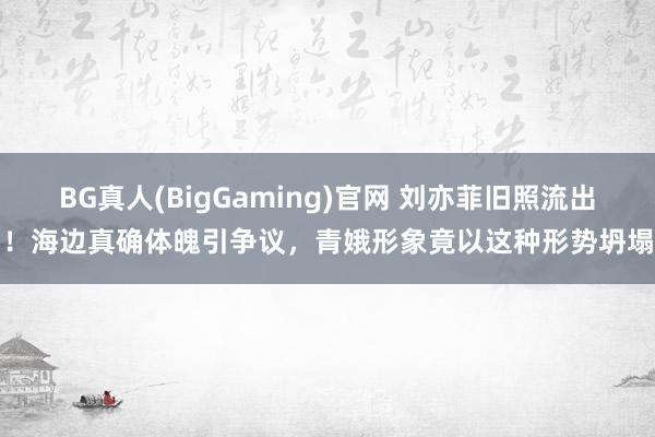 BG真人(BigGaming)官网 刘亦菲旧照流出！海边真确体魄引争议，青娥形象竟以这种形势坍塌