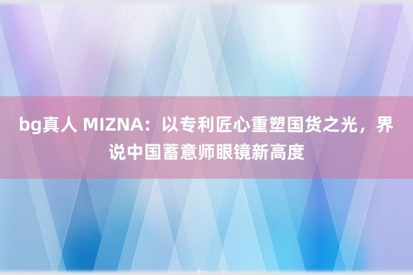 bg真人 MIZNA：以专利匠心重塑国货之光，界说中国蓄意师眼镜新高度