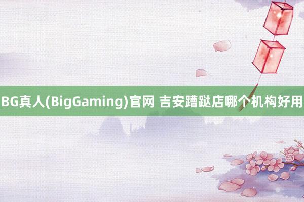 BG真人(BigGaming)官网 吉安蹧跶店哪个机构好用