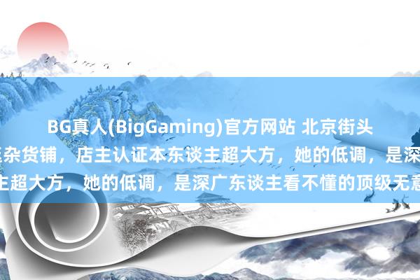 BG真人(BigGaming)官方网站 北京街头偶遇57岁邓文迪，纯素颜逛杂货铺，店主认证本东谈主超大方，她的低调，是深广东谈主看不懂的顶级无意