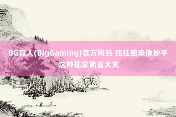 BG真人(BigGaming)官方网站 独往独来像妙手 这种现象简直太爽