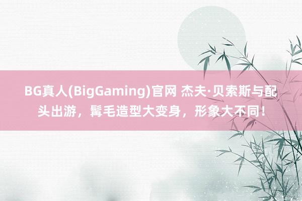 BG真人(BigGaming)官网 杰夫·贝索斯与配头出游，髯毛造型大变身，形象大不同！