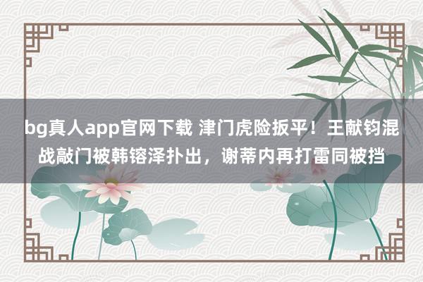 bg真人app官网下载 津门虎险扳平！王献钧混战敲门被韩镕泽扑出，谢蒂内再打雷同被挡