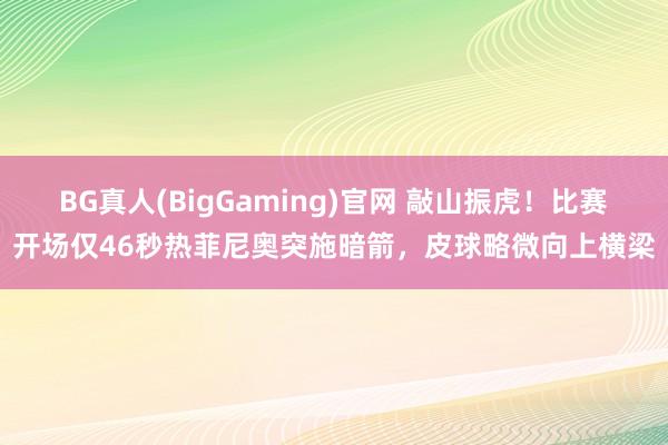 BG真人(BigGaming)官网 敲山振虎！比赛开场仅46秒热菲尼奥突施暗箭，皮球略微向上横梁