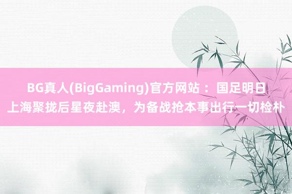 BG真人(BigGaming)官方网站 ：国足明日上海聚拢后星夜赴澳，为备战抢本事出行一切检朴