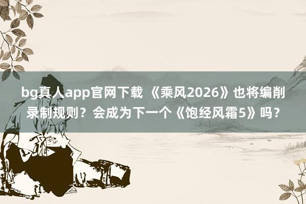 bg真人app官网下载 《乘风2026》也将编削录制规则？会成为下一个《饱经风霜5》吗？