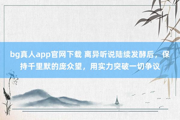 bg真人app官网下载 离异听说陆续发酵后，保持千里默的庞众望，用实力突破一切争议