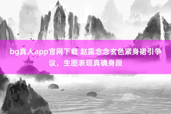 bg真人app官网下载 赵露念念玄色紧身裙引争议，生图表现真确身段