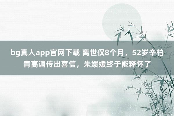 bg真人app官网下载 离世仅8个月，52岁辛柏青高调传出喜信，朱媛媛终于能释怀了