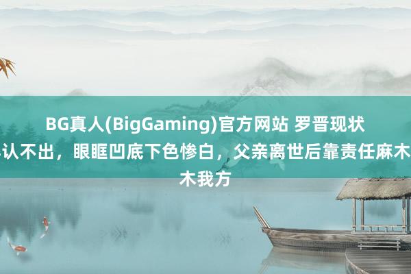 BG真人(BigGaming)官方网站 罗晋现状憔悴认不出，眼眶凹底下色惨白，父亲离世后靠责任麻木我方