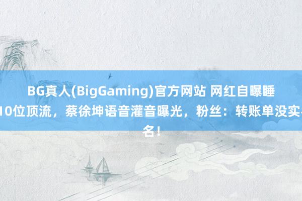 BG真人(BigGaming)官方网站 网红自曝睡过10位顶流，蔡徐坤语音灌音曝光，粉丝：转账单没实名！