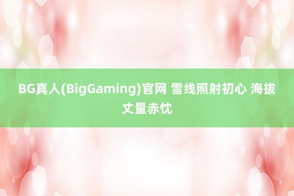 BG真人(BigGaming)官网 雪线照射初心 海拔丈量赤忱