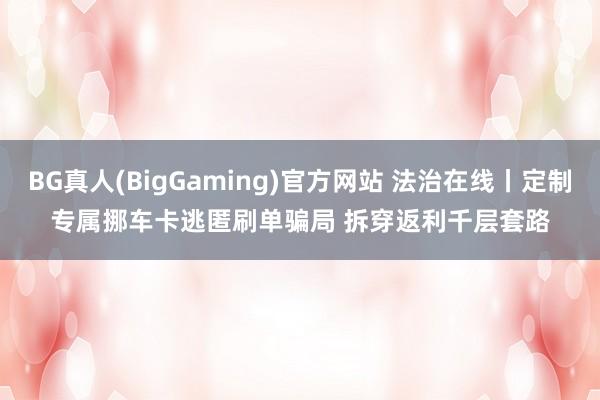 BG真人(BigGaming)官方网站 法治在线丨定制专属挪车卡逃匿刷单骗局 拆穿返利千层套路