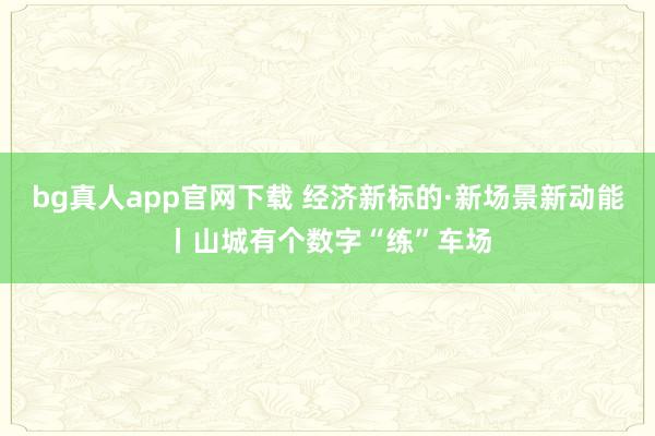 bg真人app官网下载 经济新标的·新场景新动能丨山城有个数字“练”车场