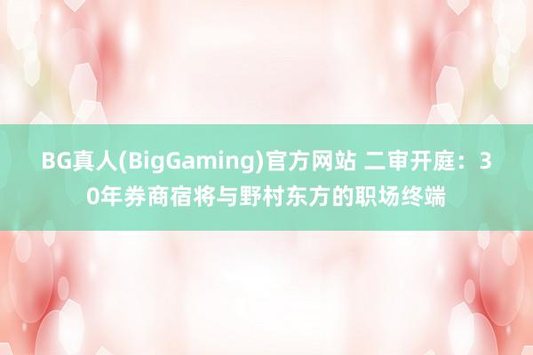 BG真人(BigGaming)官方网站 二审开庭：30年券商宿将与野村东方的职场终端