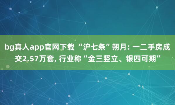 bg真人app官网下载 “沪七条”朔月: 一二手房成交2.57万套， 行业称“金三竖立、银四可期”