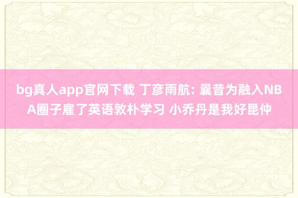 bg真人app官网下载 丁彦雨航: 曩昔为融入NBA圈子雇了英语敦朴学习 小乔丹是我好昆仲