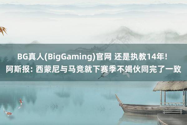BG真人(BigGaming)官网 还是执教14年! 阿斯报: 西蒙尼与马竞就下赛季不竭伙同完了一致