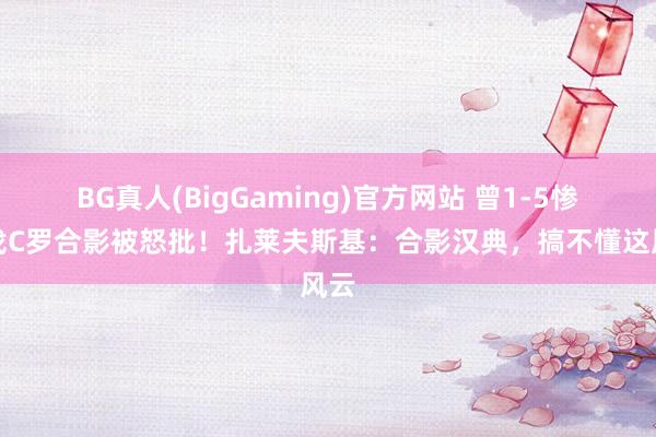 BG真人(BigGaming)官方网站 曾1-5惨败找C罗合影被怒批！扎莱夫斯基：合影汉典，搞不懂这风云