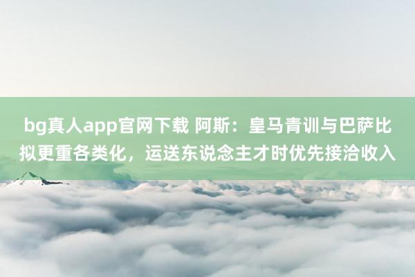 bg真人app官网下载 阿斯：皇马青训与巴萨比拟更重各类化，运送东说念主才时优先接洽收入