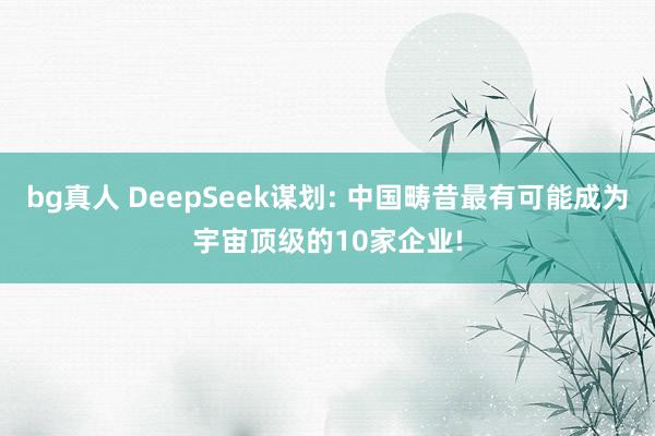 bg真人 DeepSeek谋划: 中国畴昔最有可能成为宇宙顶级的10家企业!