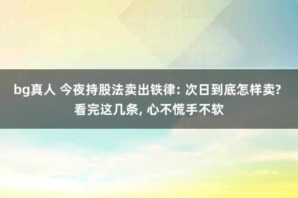 bg真人 今夜持股法卖出铁律: 次日到底怎样卖? 看完这几条， 心不慌手不软
