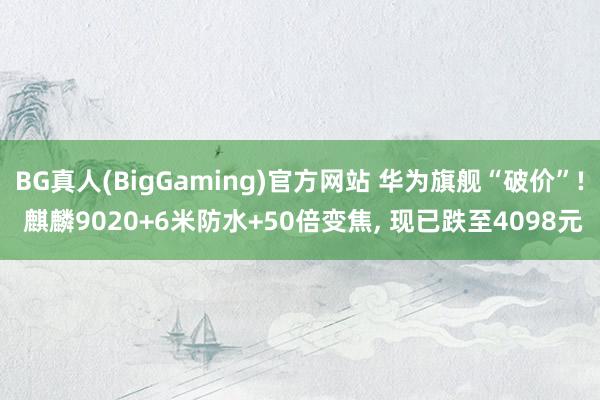 BG真人(BigGaming)官方网站 华为旗舰“破价”! 麒麟9020+6米防水+50倍变焦， 现已跌至4098元