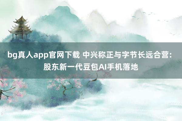 bg真人app官网下载 中兴称正与字节长远合营: 股东新一代豆包AI手机落地
