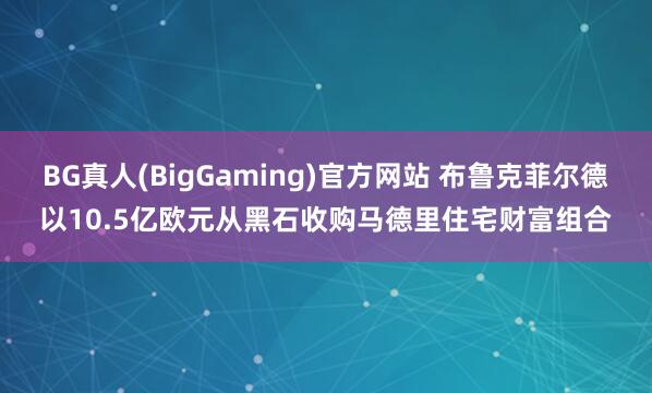 BG真人(BigGaming)官方网站 布鲁克菲尔德以10.5亿欧元从黑石收购马德里住宅财富组合