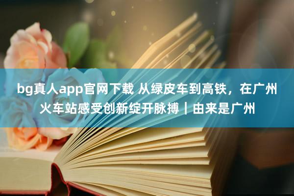 bg真人app官网下载 从绿皮车到高铁，在广州火车站感受创新绽开脉搏｜由来是广州