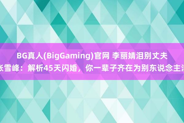 BG真人(BigGaming)官网 李丽婧泪别丈夫张雪峰：解析45天闪婚，你一辈子齐在为别东说念主活