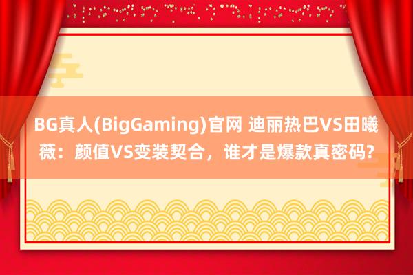 BG真人(BigGaming)官网 迪丽热巴VS田曦薇：颜值VS变装契合，谁才是爆款真密码?