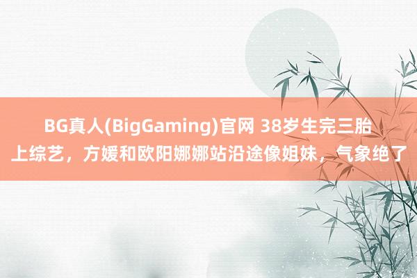 BG真人(BigGaming)官网 38岁生完三胎上综艺，方媛和欧阳娜娜站沿途像姐妹，气象绝了