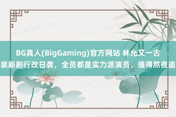 BG真人(BigGaming)官方网站 林允又一古装新剧行改日袭，全员都是实力派演员，值得熬夜追