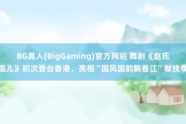 BG真人(BigGaming)官方网站 舞剧《赵氏孤儿》初次登台香港，亮相“国风国韵飘香江”献技季