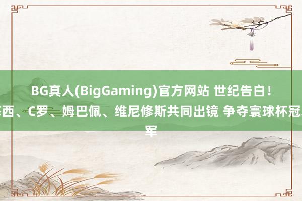 BG真人(BigGaming)官方网站 世纪告白！梅西、C罗、姆巴佩、维尼修斯共同出镜 争夺寰球杯冠军