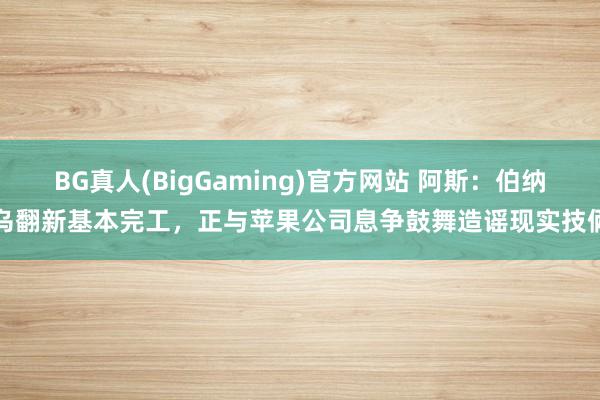 BG真人(BigGaming)官方网站 阿斯：伯纳乌翻新基本完工，正与苹果公司息争鼓舞造谣现实技俩