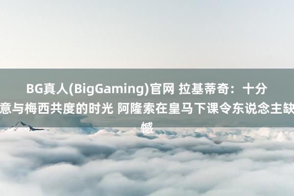 BG真人(BigGaming)官网 拉基蒂奇:十分谢意与梅西共度的时光 阿隆索在皇马下课令东说念主缺憾
