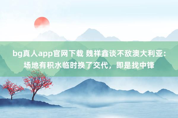 bg真人app官网下载 魏祥鑫谈不敌澳大利亚：场地有积水临时换了交代，即是找中锋
