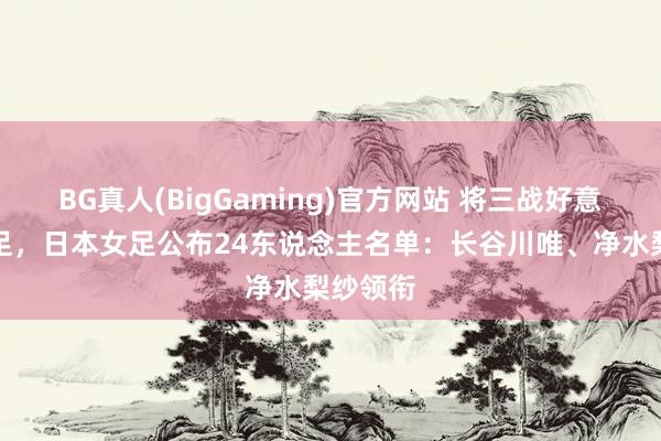 BG真人(BigGaming)官方网站 将三战好意思国女足，日本女足公布24东说念主名单：长谷川唯、净水梨纱领衔