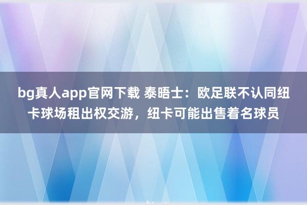 bg真人app官网下载 泰晤士：欧足联不认同纽卡球场租出权交游，纽卡可能出售着名球员