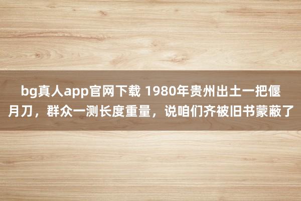 bg真人app官网下载 1980年贵州出土一把偃月刀，群众一测长度重量，说咱们齐被旧书蒙蔽了