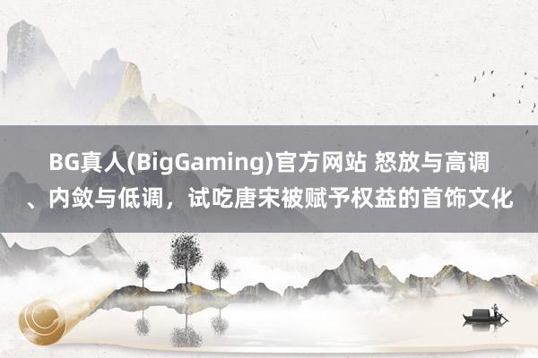 BG真人(BigGaming)官方网站 怒放与高调、内敛与低调，试吃唐宋被赋予权益的首饰文化