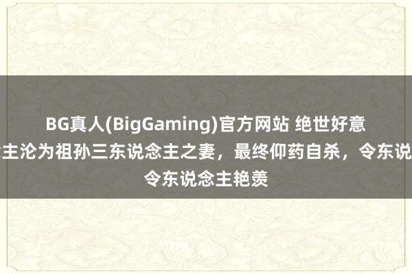 BG真人(BigGaming)官方网站 绝世好意思东说念主沦为祖孙三东说念主之妻，最终仰药自杀，令东说念主艳羡