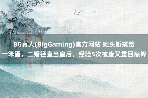 BG真人(BigGaming)官方网站 她头婚嫁给一笨蛋，二婚径直当皇后，经验5次被废又重回巅峰