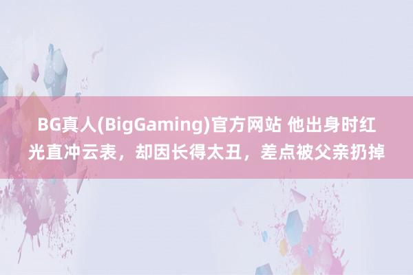 BG真人(BigGaming)官方网站 他出身时红光直冲云表，却因长得太丑，差点被父亲扔掉