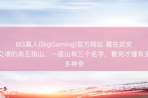BG真人(BigGaming)官方网站 藏在武安沙河交壤的南五指山，一座山有三个名字，看完才懂有多神奇