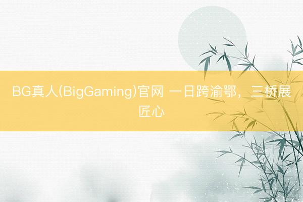 BG真人(BigGaming)官网 一日跨渝鄂，三桥展匠心