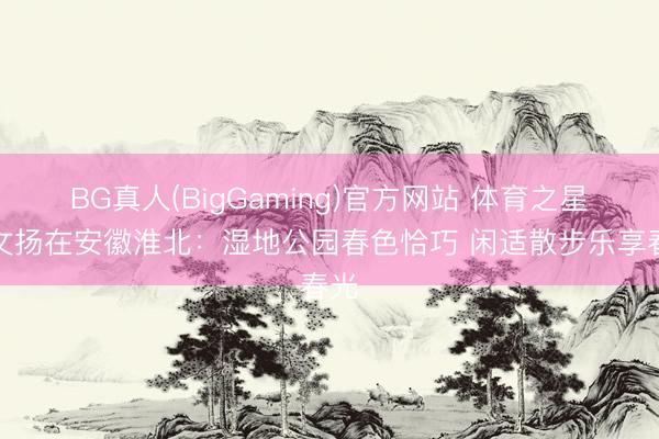 BG真人(BigGaming)官方网站 体育之星吕文扬在安徽淮北：湿地公园春色恰巧 闲适散步乐享春光